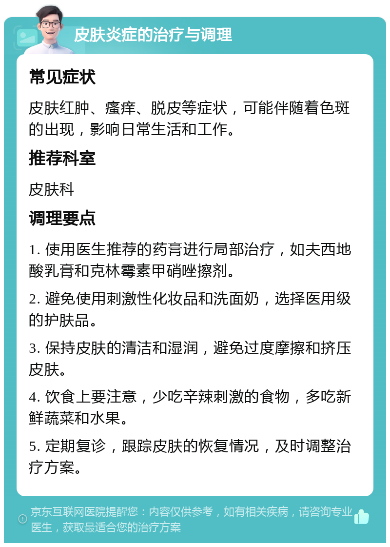 皮肤炎症的治疗与调理 常见症状 皮肤红肿、瘙痒、脱皮等症状，可能伴随着色斑的出现，影响日常生活和工作。 推荐科室 皮肤科 调理要点 1. 使用医生推荐的药膏进行局部治疗，如夫西地酸乳膏和克林霉素甲硝唑擦剂。 2. 避免使用刺激性化妆品和洗面奶，选择医用级的护肤品。 3. 保持皮肤的清洁和湿润，避免过度摩擦和挤压皮肤。 4. 饮食上要注意，少吃辛辣刺激的食物，多吃新鲜蔬菜和水果。 5. 定期复诊，跟踪皮肤的恢复情况，及时调整治疗方案。