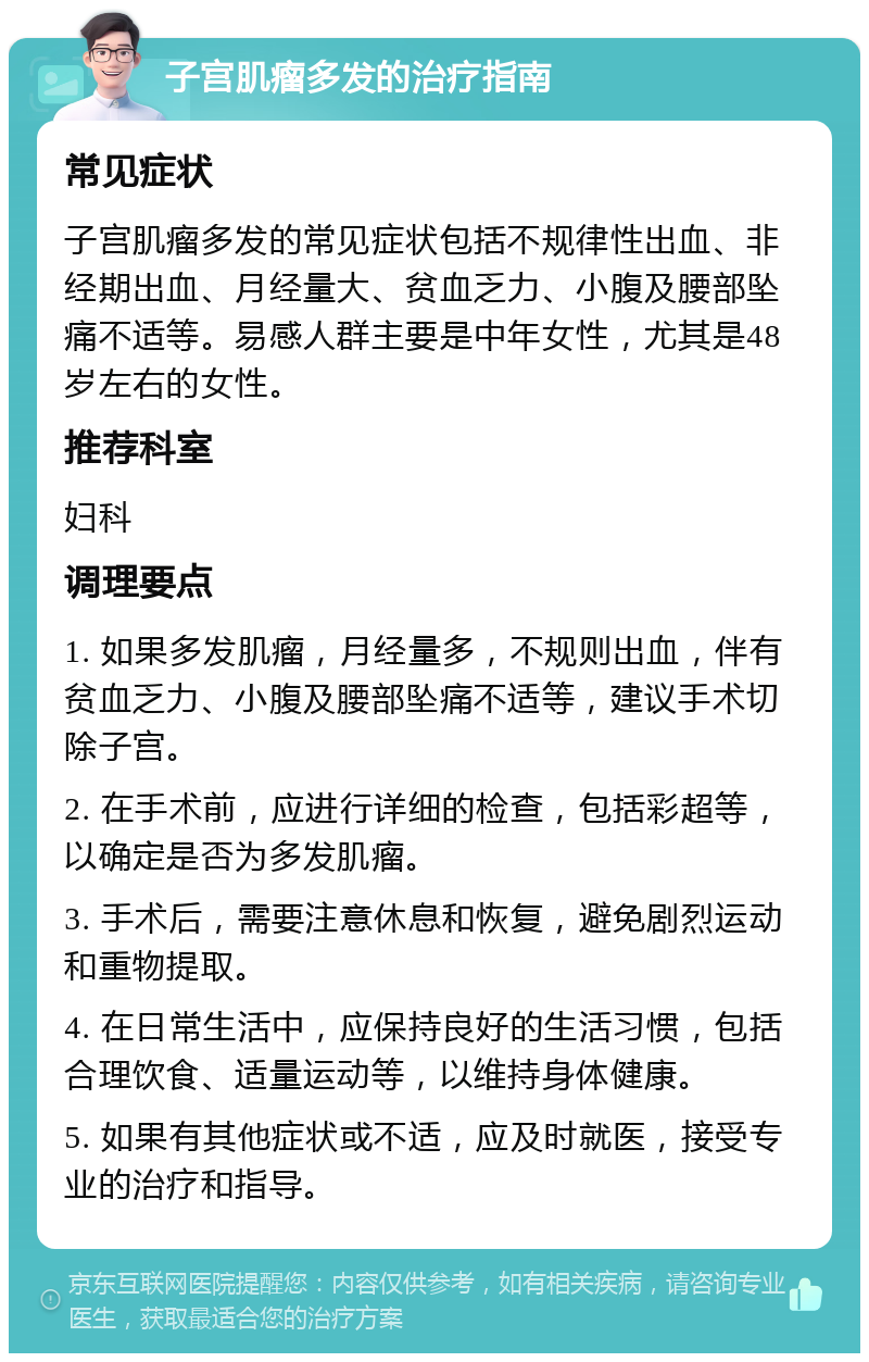 子宫肌瘤多发的治疗指南 常见症状 子宫肌瘤多发的常见症状包括不规律性出血、非经期出血、月经量大、贫血乏力、小腹及腰部坠痛不适等。易感人群主要是中年女性，尤其是48岁左右的女性。 推荐科室 妇科 调理要点 1. 如果多发肌瘤，月经量多，不规则出血，伴有贫血乏力、小腹及腰部坠痛不适等，建议手术切除子宫。 2. 在手术前，应进行详细的检查，包括彩超等，以确定是否为多发肌瘤。 3. 手术后，需要注意休息和恢复，避免剧烈运动和重物提取。 4. 在日常生活中，应保持良好的生活习惯，包括合理饮食、适量运动等，以维持身体健康。 5. 如果有其他症状或不适，应及时就医，接受专业的治疗和指导。