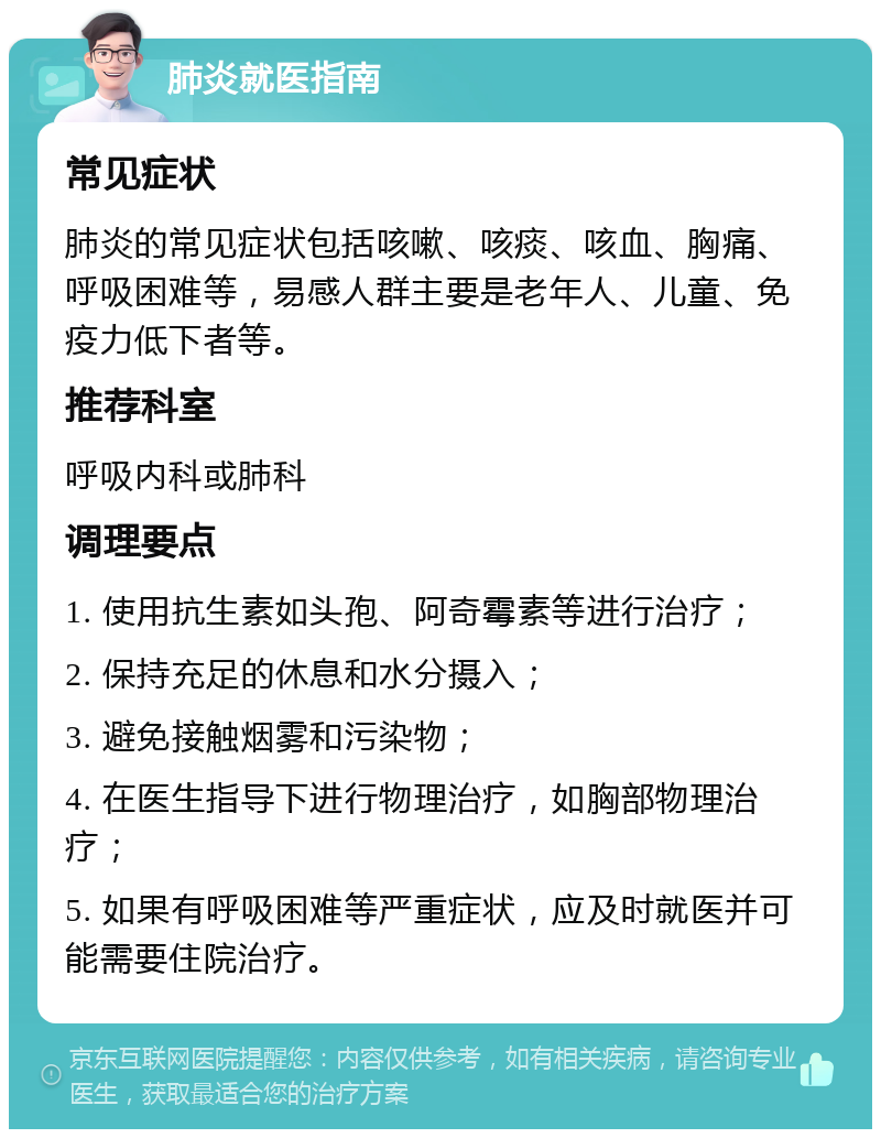 肺炎就医指南 常见症状 肺炎的常见症状包括咳嗽、咳痰、咳血、胸痛、呼吸困难等，易感人群主要是老年人、儿童、免疫力低下者等。 推荐科室 呼吸内科或肺科 调理要点 1. 使用抗生素如头孢、阿奇霉素等进行治疗； 2. 保持充足的休息和水分摄入； 3. 避免接触烟雾和污染物； 4. 在医生指导下进行物理治疗，如胸部物理治疗； 5. 如果有呼吸困难等严重症状，应及时就医并可能需要住院治疗。