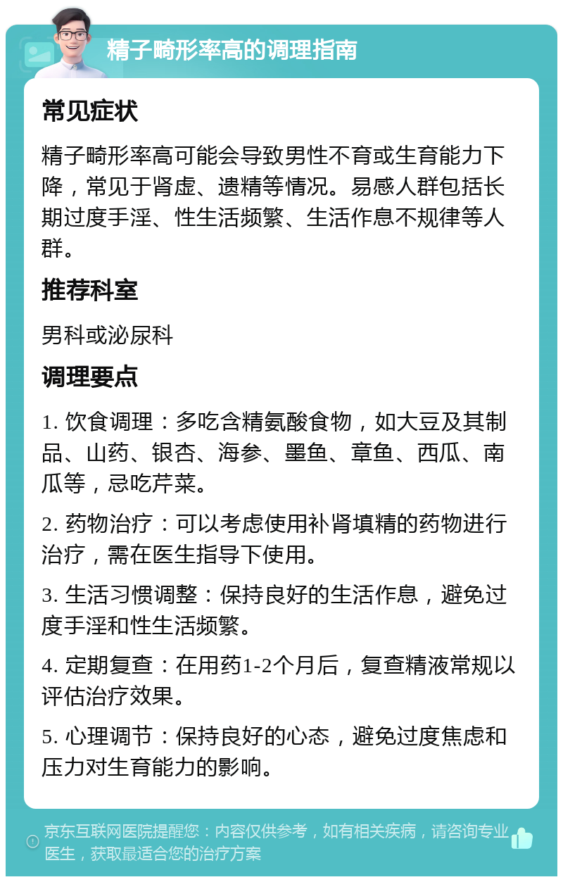 精子畸形率高的调理指南 常见症状 精子畸形率高可能会导致男性不育或生育能力下降，常见于肾虚、遗精等情况。易感人群包括长期过度手淫、性生活频繁、生活作息不规律等人群。 推荐科室 男科或泌尿科 调理要点 1. 饮食调理：多吃含精氨酸食物，如大豆及其制品、山药、银杏、海参、墨鱼、章鱼、西瓜、南瓜等，忌吃芹菜。 2. 药物治疗：可以考虑使用补肾填精的药物进行治疗，需在医生指导下使用。 3. 生活习惯调整：保持良好的生活作息，避免过度手淫和性生活频繁。 4. 定期复查：在用药1-2个月后，复查精液常规以评估治疗效果。 5. 心理调节：保持良好的心态，避免过度焦虑和压力对生育能力的影响。