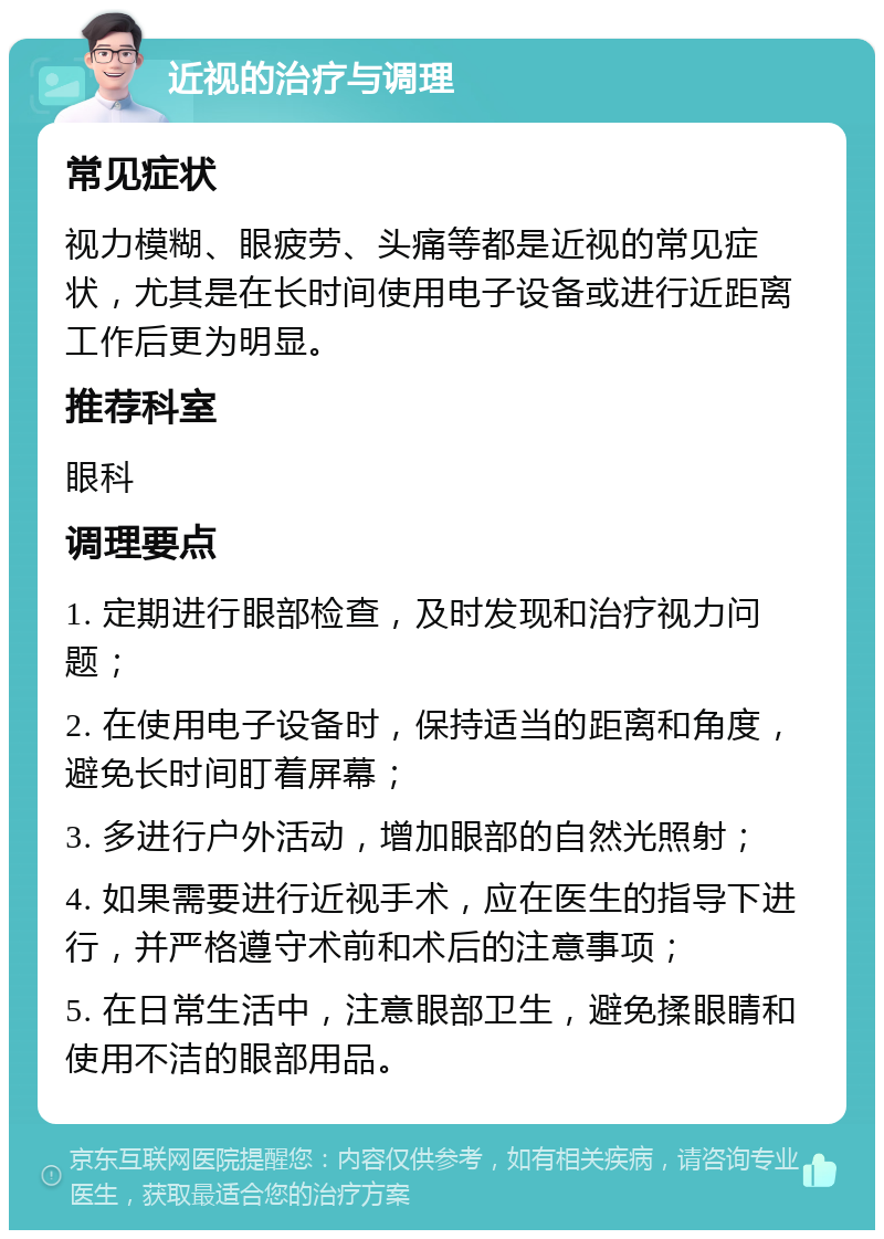 近视的治疗与调理 常见症状 视力模糊、眼疲劳、头痛等都是近视的常见症状，尤其是在长时间使用电子设备或进行近距离工作后更为明显。 推荐科室 眼科 调理要点 1. 定期进行眼部检查，及时发现和治疗视力问题； 2. 在使用电子设备时，保持适当的距离和角度，避免长时间盯着屏幕； 3. 多进行户外活动，增加眼部的自然光照射； 4. 如果需要进行近视手术，应在医生的指导下进行，并严格遵守术前和术后的注意事项； 5. 在日常生活中，注意眼部卫生，避免揉眼睛和使用不洁的眼部用品。