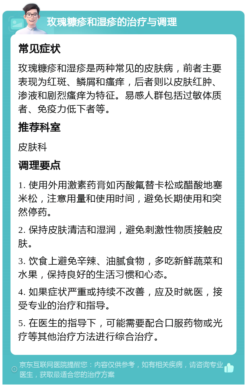 玫瑰糠疹和湿疹的治疗与调理 常见症状 玫瑰糠疹和湿疹是两种常见的皮肤病，前者主要表现为红斑、鳞屑和瘙痒，后者则以皮肤红肿、渗液和剧烈瘙痒为特征。易感人群包括过敏体质者、免疫力低下者等。 推荐科室 皮肤科 调理要点 1. 使用外用激素药膏如丙酸氟替卡松或醋酸地塞米松，注意用量和使用时间，避免长期使用和突然停药。 2. 保持皮肤清洁和湿润，避免刺激性物质接触皮肤。 3. 饮食上避免辛辣、油腻食物，多吃新鲜蔬菜和水果，保持良好的生活习惯和心态。 4. 如果症状严重或持续不改善，应及时就医，接受专业的治疗和指导。 5. 在医生的指导下，可能需要配合口服药物或光疗等其他治疗方法进行综合治疗。