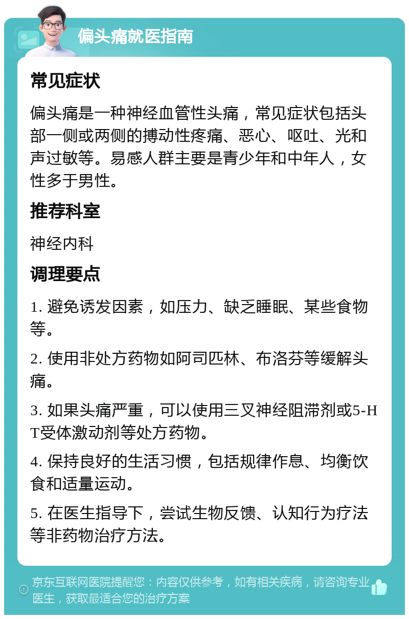 偏头痛就医指南 常见症状 偏头痛是一种神经血管性头痛，常见症状包括头部一侧或两侧的搏动性疼痛、恶心、呕吐、光和声过敏等。易感人群主要是青少年和中年人，女性多于男性。 推荐科室 神经内科 调理要点 1. 避免诱发因素，如压力、缺乏睡眠、某些食物等。 2. 使用非处方药物如阿司匹林、布洛芬等缓解头痛。 3. 如果头痛严重，可以使用三叉神经阻滞剂或5-HT受体激动剂等处方药物。 4. 保持良好的生活习惯，包括规律作息、均衡饮食和适量运动。 5. 在医生指导下，尝试生物反馈、认知行为疗法等非药物治疗方法。