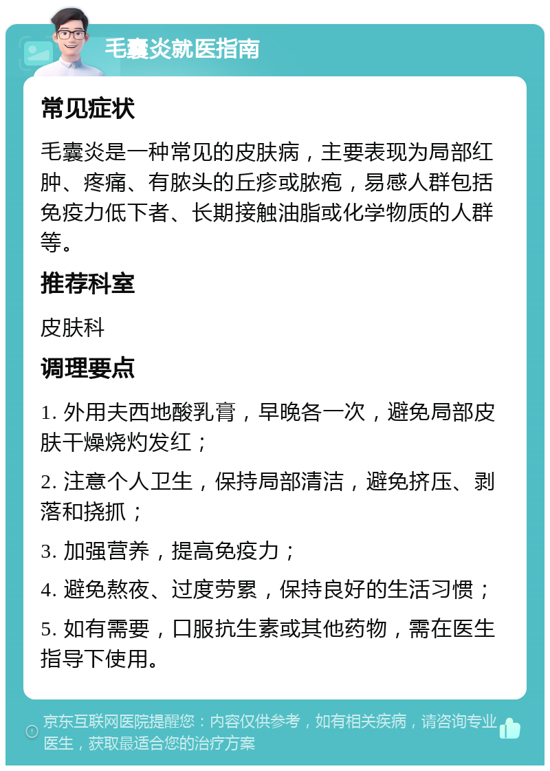 毛囊炎就医指南 常见症状 毛囊炎是一种常见的皮肤病，主要表现为局部红肿、疼痛、有脓头的丘疹或脓疱，易感人群包括免疫力低下者、长期接触油脂或化学物质的人群等。 推荐科室 皮肤科 调理要点 1. 外用夫西地酸乳膏，早晚各一次，避免局部皮肤干燥烧灼发红； 2. 注意个人卫生，保持局部清洁，避免挤压、剥落和挠抓； 3. 加强营养，提高免疫力； 4. 避免熬夜、过度劳累，保持良好的生活习惯； 5. 如有需要，口服抗生素或其他药物，需在医生指导下使用。