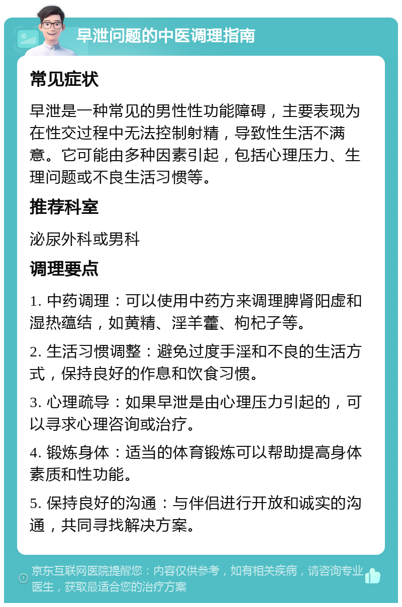 早泄问题的中医调理指南 常见症状 早泄是一种常见的男性性功能障碍，主要表现为在性交过程中无法控制射精，导致性生活不满意。它可能由多种因素引起，包括心理压力、生理问题或不良生活习惯等。 推荐科室 泌尿外科或男科 调理要点 1. 中药调理：可以使用中药方来调理脾肾阳虚和湿热蕴结，如黄精、淫羊藿、枸杞子等。 2. 生活习惯调整：避免过度手淫和不良的生活方式，保持良好的作息和饮食习惯。 3. 心理疏导：如果早泄是由心理压力引起的，可以寻求心理咨询或治疗。 4. 锻炼身体：适当的体育锻炼可以帮助提高身体素质和性功能。 5. 保持良好的沟通：与伴侣进行开放和诚实的沟通，共同寻找解决方案。