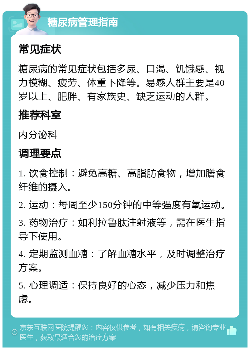 糖尿病管理指南 常见症状 糖尿病的常见症状包括多尿、口渴、饥饿感、视力模糊、疲劳、体重下降等。易感人群主要是40岁以上、肥胖、有家族史、缺乏运动的人群。 推荐科室 内分泌科 调理要点 1. 饮食控制：避免高糖、高脂肪食物，增加膳食纤维的摄入。 2. 运动：每周至少150分钟的中等强度有氧运动。 3. 药物治疗：如利拉鲁肽注射液等，需在医生指导下使用。 4. 定期监测血糖：了解血糖水平，及时调整治疗方案。 5. 心理调适：保持良好的心态，减少压力和焦虑。