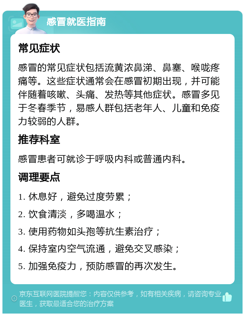 感冒就医指南 常见症状 感冒的常见症状包括流黄浓鼻涕、鼻塞、喉咙疼痛等。这些症状通常会在感冒初期出现，并可能伴随着咳嗽、头痛、发热等其他症状。感冒多见于冬春季节，易感人群包括老年人、儿童和免疫力较弱的人群。 推荐科室 感冒患者可就诊于呼吸内科或普通内科。 调理要点 1. 休息好，避免过度劳累； 2. 饮食清淡，多喝温水； 3. 使用药物如头孢等抗生素治疗； 4. 保持室内空气流通，避免交叉感染； 5. 加强免疫力，预防感冒的再次发生。