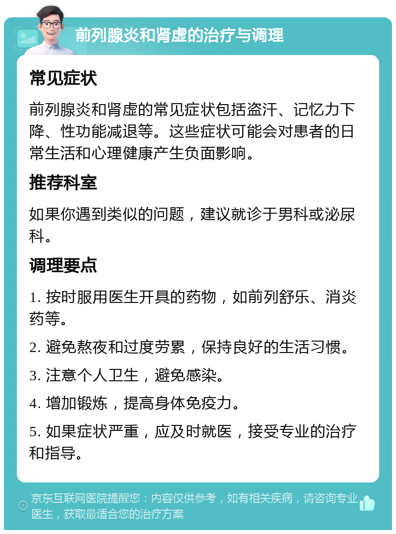 前列腺炎和肾虚的治疗与调理 常见症状 前列腺炎和肾虚的常见症状包括盗汗、记忆力下降、性功能减退等。这些症状可能会对患者的日常生活和心理健康产生负面影响。 推荐科室 如果你遇到类似的问题，建议就诊于男科或泌尿科。 调理要点 1. 按时服用医生开具的药物，如前列舒乐、消炎药等。 2. 避免熬夜和过度劳累，保持良好的生活习惯。 3. 注意个人卫生，避免感染。 4. 增加锻炼，提高身体免疫力。 5. 如果症状严重，应及时就医，接受专业的治疗和指导。