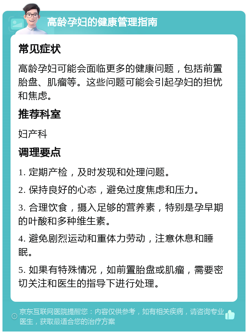 高龄孕妇的健康管理指南 常见症状 高龄孕妇可能会面临更多的健康问题，包括前置胎盘、肌瘤等。这些问题可能会引起孕妇的担忧和焦虑。 推荐科室 妇产科 调理要点 1. 定期产检，及时发现和处理问题。 2. 保持良好的心态，避免过度焦虑和压力。 3. 合理饮食，摄入足够的营养素，特别是孕早期的叶酸和多种维生素。 4. 避免剧烈运动和重体力劳动，注意休息和睡眠。 5. 如果有特殊情况，如前置胎盘或肌瘤，需要密切关注和医生的指导下进行处理。