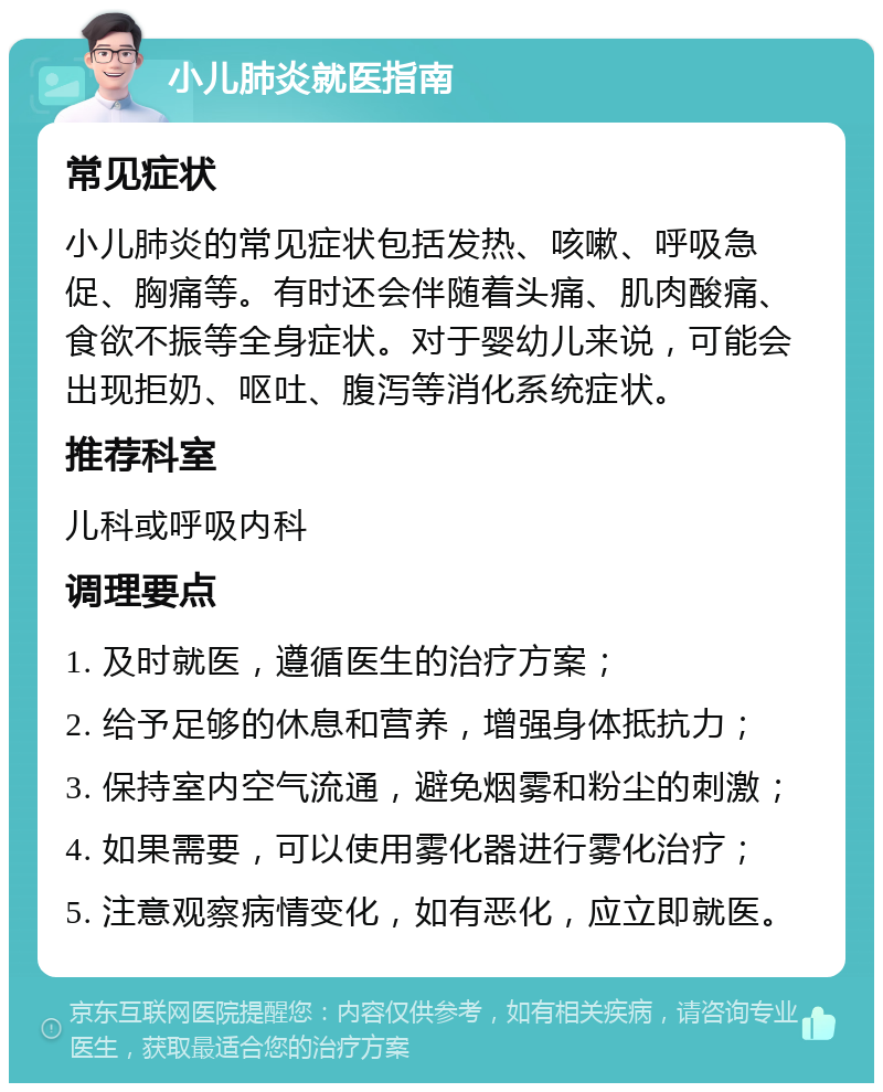 小儿肺炎就医指南 常见症状 小儿肺炎的常见症状包括发热、咳嗽、呼吸急促、胸痛等。有时还会伴随着头痛、肌肉酸痛、食欲不振等全身症状。对于婴幼儿来说，可能会出现拒奶、呕吐、腹泻等消化系统症状。 推荐科室 儿科或呼吸内科 调理要点 1. 及时就医，遵循医生的治疗方案； 2. 给予足够的休息和营养，增强身体抵抗力； 3. 保持室内空气流通，避免烟雾和粉尘的刺激； 4. 如果需要，可以使用雾化器进行雾化治疗； 5. 注意观察病情变化，如有恶化，应立即就医。