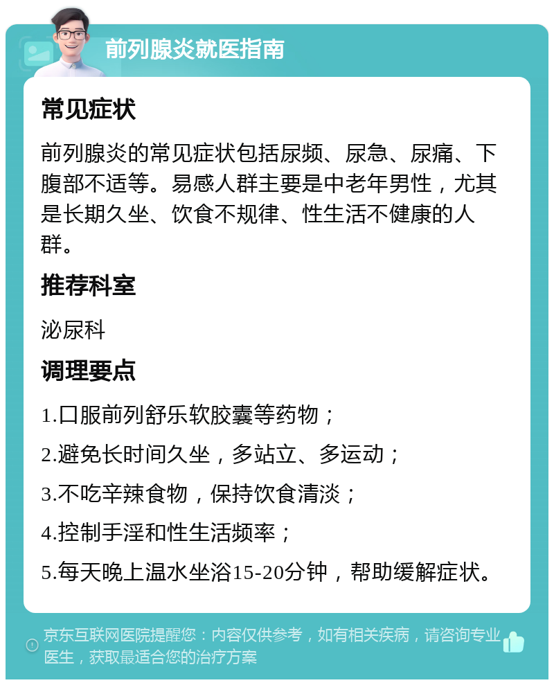 前列腺炎就医指南 常见症状 前列腺炎的常见症状包括尿频、尿急、尿痛、下腹部不适等。易感人群主要是中老年男性，尤其是长期久坐、饮食不规律、性生活不健康的人群。 推荐科室 泌尿科 调理要点 1.口服前列舒乐软胶囊等药物； 2.避免长时间久坐，多站立、多运动； 3.不吃辛辣食物，保持饮食清淡； 4.控制手淫和性生活频率； 5.每天晚上温水坐浴15-20分钟，帮助缓解症状。