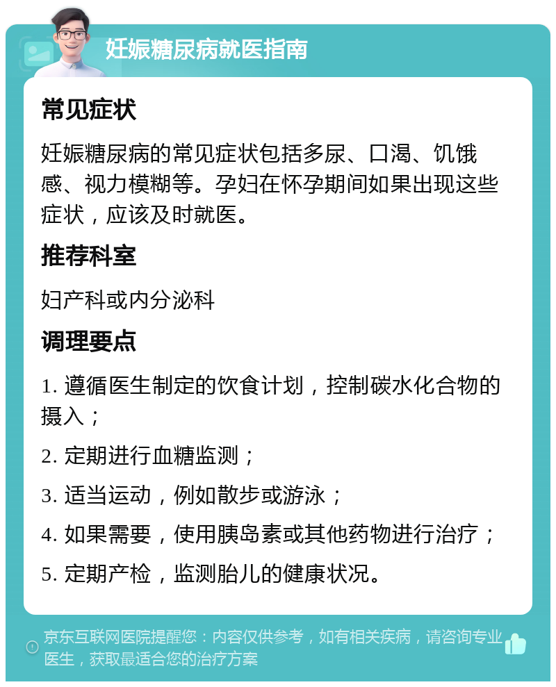 妊娠糖尿病就医指南 常见症状 妊娠糖尿病的常见症状包括多尿、口渴、饥饿感、视力模糊等。孕妇在怀孕期间如果出现这些症状，应该及时就医。 推荐科室 妇产科或内分泌科 调理要点 1. 遵循医生制定的饮食计划，控制碳水化合物的摄入； 2. 定期进行血糖监测； 3. 适当运动，例如散步或游泳； 4. 如果需要，使用胰岛素或其他药物进行治疗； 5. 定期产检，监测胎儿的健康状况。