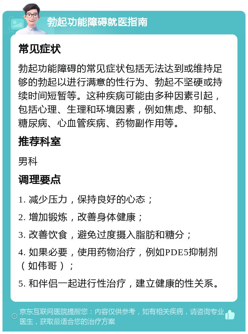 勃起功能障碍就医指南 常见症状 勃起功能障碍的常见症状包括无法达到或维持足够的勃起以进行满意的性行为、勃起不坚硬或持续时间短暂等。这种疾病可能由多种因素引起，包括心理、生理和环境因素，例如焦虑、抑郁、糖尿病、心血管疾病、药物副作用等。 推荐科室 男科 调理要点 1. 减少压力，保持良好的心态； 2. 增加锻炼，改善身体健康； 3. 改善饮食，避免过度摄入脂肪和糖分； 4. 如果必要，使用药物治疗，例如PDE5抑制剂（如伟哥）； 5. 和伴侣一起进行性治疗，建立健康的性关系。