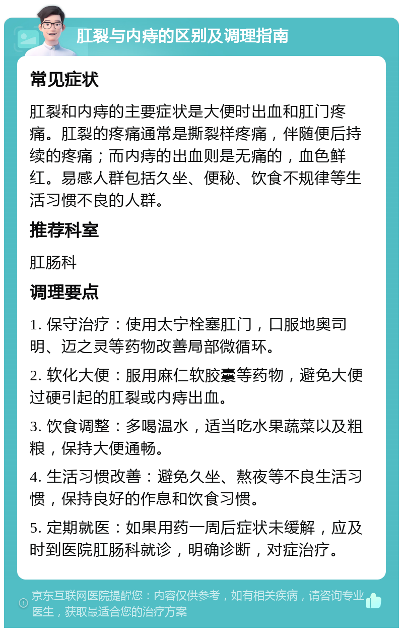 肛裂与内痔的区别及调理指南 常见症状 肛裂和内痔的主要症状是大便时出血和肛门疼痛。肛裂的疼痛通常是撕裂样疼痛，伴随便后持续的疼痛；而内痔的出血则是无痛的，血色鲜红。易感人群包括久坐、便秘、饮食不规律等生活习惯不良的人群。 推荐科室 肛肠科 调理要点 1. 保守治疗：使用太宁栓塞肛门，口服地奥司明、迈之灵等药物改善局部微循环。 2. 软化大便：服用麻仁软胶囊等药物，避免大便过硬引起的肛裂或内痔出血。 3. 饮食调整：多喝温水，适当吃水果蔬菜以及粗粮，保持大便通畅。 4. 生活习惯改善：避免久坐、熬夜等不良生活习惯，保持良好的作息和饮食习惯。 5. 定期就医：如果用药一周后症状未缓解，应及时到医院肛肠科就诊，明确诊断，对症治疗。