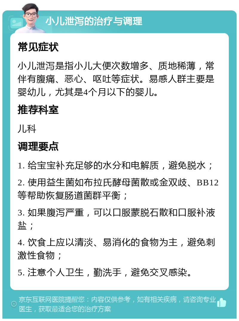 小儿泄泻的治疗与调理 常见症状 小儿泄泻是指小儿大便次数增多、质地稀薄，常伴有腹痛、恶心、呕吐等症状。易感人群主要是婴幼儿，尤其是4个月以下的婴儿。 推荐科室 儿科 调理要点 1. 给宝宝补充足够的水分和电解质，避免脱水； 2. 使用益生菌如布拉氏酵母菌散或金双歧、BB12等帮助恢复肠道菌群平衡； 3. 如果腹泻严重，可以口服蒙脱石散和口服补液盐； 4. 饮食上应以清淡、易消化的食物为主，避免刺激性食物； 5. 注意个人卫生，勤洗手，避免交叉感染。