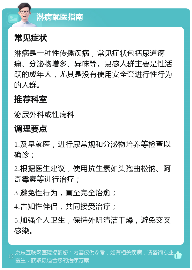 淋病就医指南 常见症状 淋病是一种性传播疾病，常见症状包括尿道疼痛、分泌物增多、异味等。易感人群主要是性活跃的成年人，尤其是没有使用安全套进行性行为的人群。 推荐科室 泌尿外科或性病科 调理要点 1.及早就医，进行尿常规和分泌物培养等检查以确诊； 2.根据医生建议，使用抗生素如头孢曲松钠、阿奇霉素等进行治疗； 3.避免性行为，直至完全治愈； 4.告知性伴侣，共同接受治疗； 5.加强个人卫生，保持外阴清洁干燥，避免交叉感染。