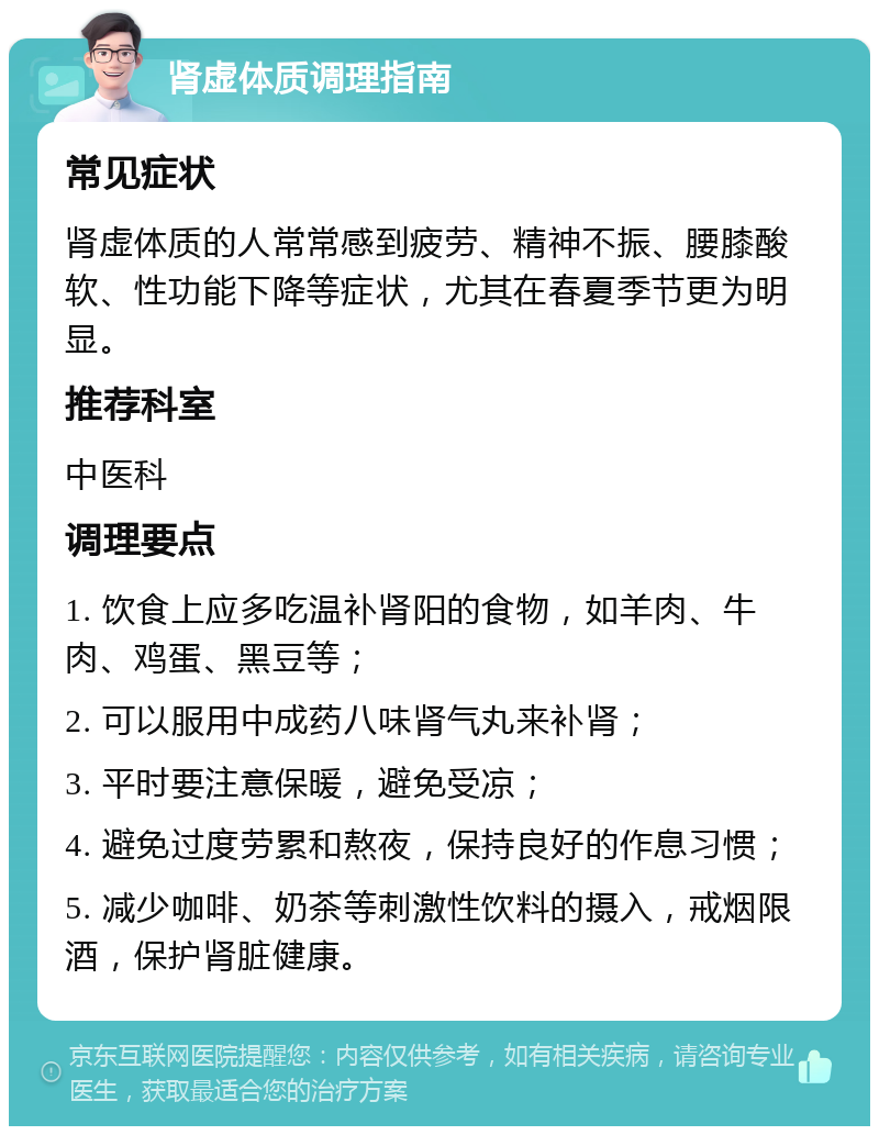 肾虚体质调理指南 常见症状 肾虚体质的人常常感到疲劳、精神不振、腰膝酸软、性功能下降等症状，尤其在春夏季节更为明显。 推荐科室 中医科 调理要点 1. 饮食上应多吃温补肾阳的食物，如羊肉、牛肉、鸡蛋、黑豆等； 2. 可以服用中成药八味肾气丸来补肾； 3. 平时要注意保暖，避免受凉； 4. 避免过度劳累和熬夜，保持良好的作息习惯； 5. 减少咖啡、奶茶等刺激性饮料的摄入，戒烟限酒，保护肾脏健康。