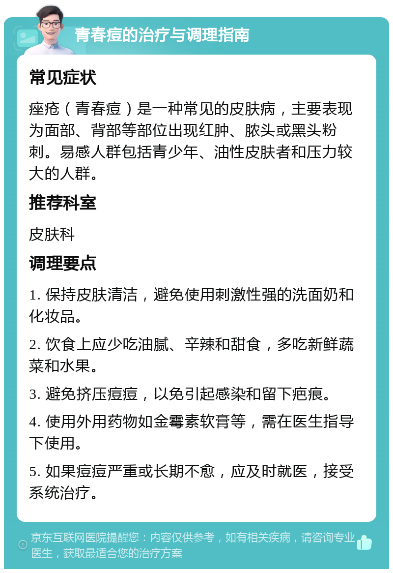 青春痘的治疗与调理指南 常见症状 痤疮（青春痘）是一种常见的皮肤病，主要表现为面部、背部等部位出现红肿、脓头或黑头粉刺。易感人群包括青少年、油性皮肤者和压力较大的人群。 推荐科室 皮肤科 调理要点 1. 保持皮肤清洁，避免使用刺激性强的洗面奶和化妆品。 2. 饮食上应少吃油腻、辛辣和甜食，多吃新鲜蔬菜和水果。 3. 避免挤压痘痘，以免引起感染和留下疤痕。 4. 使用外用药物如金霉素软膏等，需在医生指导下使用。 5. 如果痘痘严重或长期不愈，应及时就医，接受系统治疗。