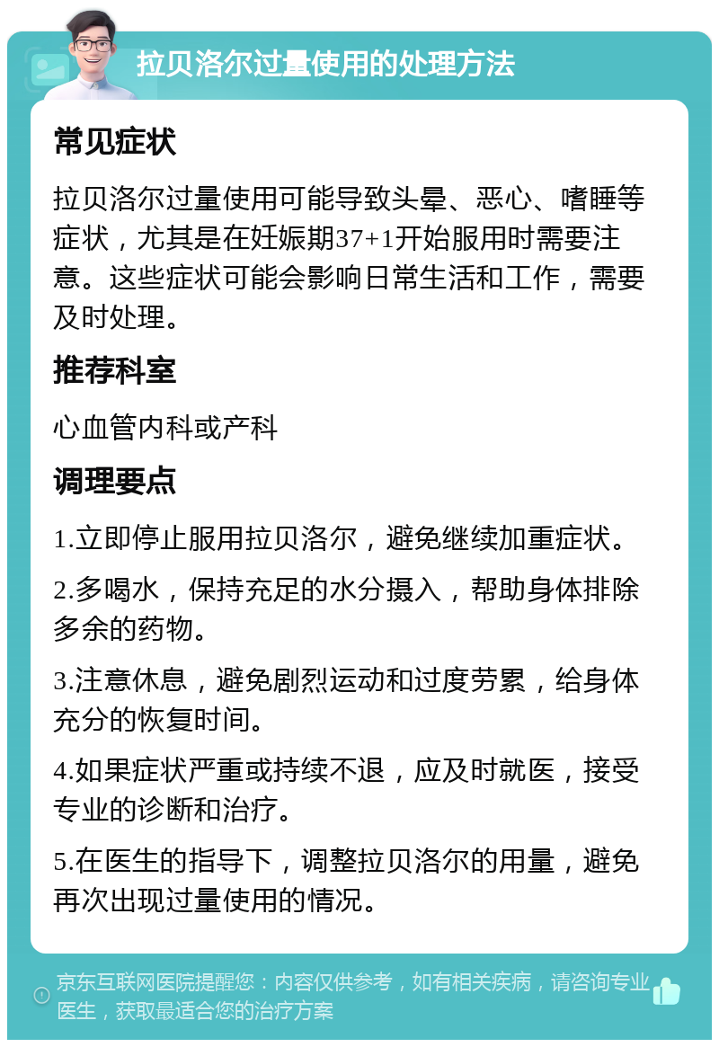 拉贝洛尔过量使用的处理方法 常见症状 拉贝洛尔过量使用可能导致头晕、恶心、嗜睡等症状，尤其是在妊娠期37+1开始服用时需要注意。这些症状可能会影响日常生活和工作，需要及时处理。 推荐科室 心血管内科或产科 调理要点 1.立即停止服用拉贝洛尔，避免继续加重症状。 2.多喝水，保持充足的水分摄入，帮助身体排除多余的药物。 3.注意休息，避免剧烈运动和过度劳累，给身体充分的恢复时间。 4.如果症状严重或持续不退，应及时就医，接受专业的诊断和治疗。 5.在医生的指导下，调整拉贝洛尔的用量，避免再次出现过量使用的情况。