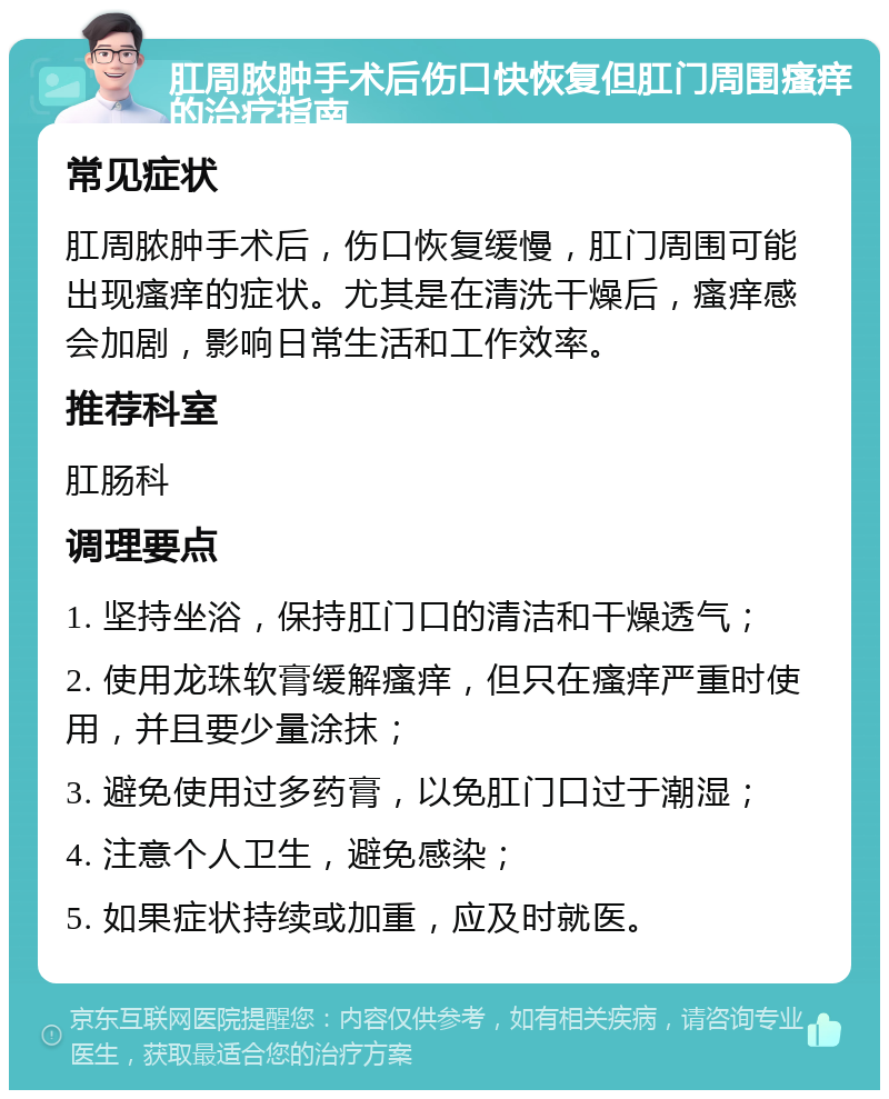 肛周脓肿手术后伤口快恢复但肛门周围瘙痒的治疗指南 常见症状 肛周脓肿手术后，伤口恢复缓慢，肛门周围可能出现瘙痒的症状。尤其是在清洗干燥后，瘙痒感会加剧，影响日常生活和工作效率。 推荐科室 肛肠科 调理要点 1. 坚持坐浴，保持肛门口的清洁和干燥透气； 2. 使用龙珠软膏缓解瘙痒，但只在瘙痒严重时使用，并且要少量涂抹； 3. 避免使用过多药膏，以免肛门口过于潮湿； 4. 注意个人卫生，避免感染； 5. 如果症状持续或加重，应及时就医。