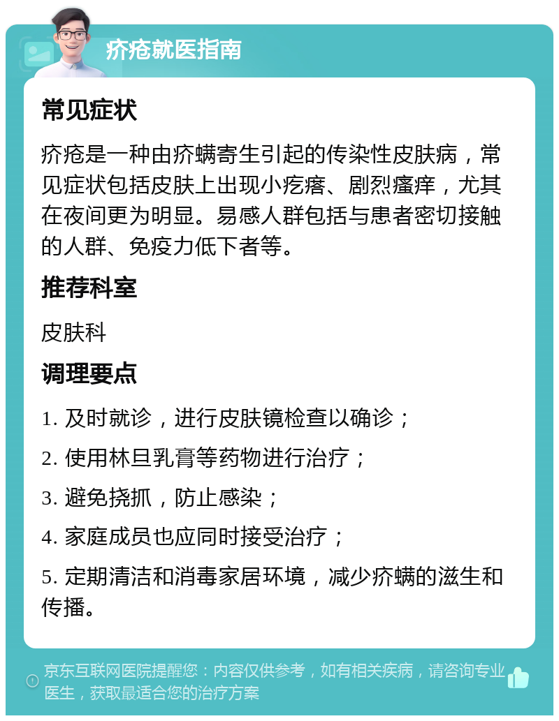 疥疮就医指南 常见症状 疥疮是一种由疥螨寄生引起的传染性皮肤病，常见症状包括皮肤上出现小疙瘩、剧烈瘙痒，尤其在夜间更为明显。易感人群包括与患者密切接触的人群、免疫力低下者等。 推荐科室 皮肤科 调理要点 1. 及时就诊，进行皮肤镜检查以确诊； 2. 使用林旦乳膏等药物进行治疗； 3. 避免挠抓，防止感染； 4. 家庭成员也应同时接受治疗； 5. 定期清洁和消毒家居环境，减少疥螨的滋生和传播。