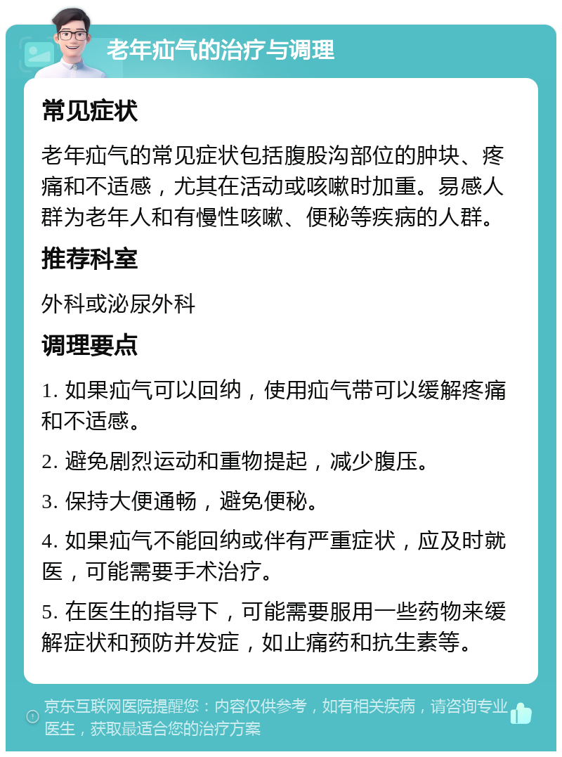 老年疝气的治疗与调理 常见症状 老年疝气的常见症状包括腹股沟部位的肿块、疼痛和不适感，尤其在活动或咳嗽时加重。易感人群为老年人和有慢性咳嗽、便秘等疾病的人群。 推荐科室 外科或泌尿外科 调理要点 1. 如果疝气可以回纳，使用疝气带可以缓解疼痛和不适感。 2. 避免剧烈运动和重物提起，减少腹压。 3. 保持大便通畅，避免便秘。 4. 如果疝气不能回纳或伴有严重症状，应及时就医，可能需要手术治疗。 5. 在医生的指导下，可能需要服用一些药物来缓解症状和预防并发症，如止痛药和抗生素等。