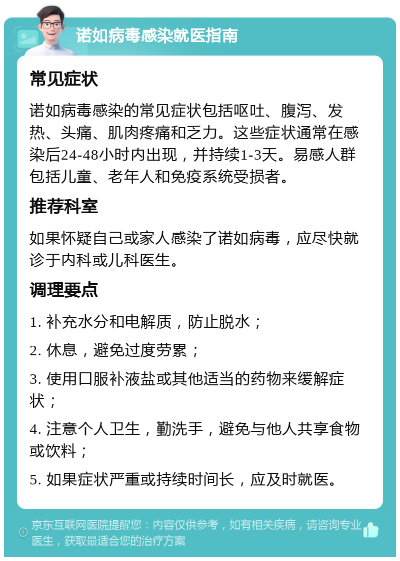 诺如病毒感染就医指南 常见症状 诺如病毒感染的常见症状包括呕吐、腹泻、发热、头痛、肌肉疼痛和乏力。这些症状通常在感染后24-48小时内出现，并持续1-3天。易感人群包括儿童、老年人和免疫系统受损者。 推荐科室 如果怀疑自己或家人感染了诺如病毒，应尽快就诊于内科或儿科医生。 调理要点 1. 补充水分和电解质，防止脱水； 2. 休息，避免过度劳累； 3. 使用口服补液盐或其他适当的药物来缓解症状； 4. 注意个人卫生，勤洗手，避免与他人共享食物或饮料； 5. 如果症状严重或持续时间长，应及时就医。