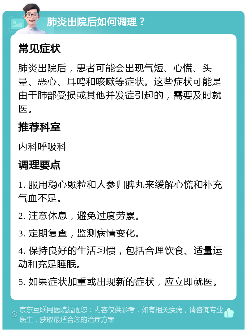 肺炎出院后如何调理？ 常见症状 肺炎出院后，患者可能会出现气短、心慌、头晕、恶心、耳鸣和咳嗽等症状。这些症状可能是由于肺部受损或其他并发症引起的，需要及时就医。 推荐科室 内科呼吸科 调理要点 1. 服用稳心颗粒和人参归脾丸来缓解心慌和补充气血不足。 2. 注意休息，避免过度劳累。 3. 定期复查，监测病情变化。 4. 保持良好的生活习惯，包括合理饮食、适量运动和充足睡眠。 5. 如果症状加重或出现新的症状，应立即就医。