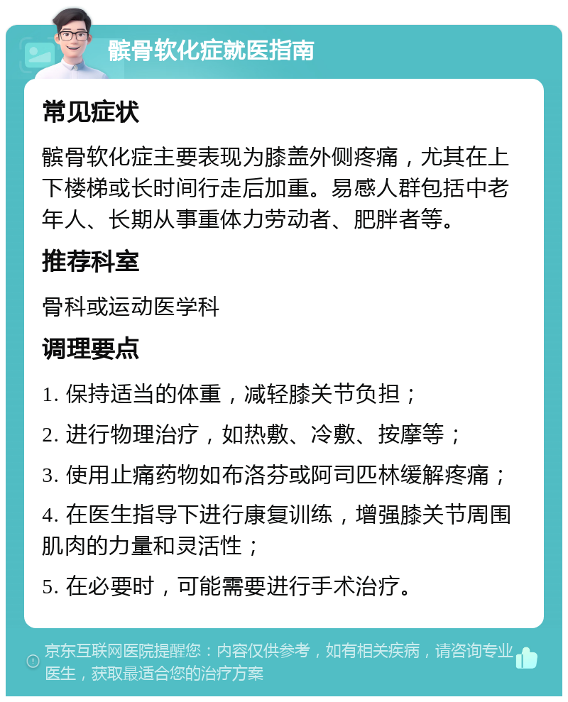 髌骨软化症就医指南 常见症状 髌骨软化症主要表现为膝盖外侧疼痛，尤其在上下楼梯或长时间行走后加重。易感人群包括中老年人、长期从事重体力劳动者、肥胖者等。 推荐科室 骨科或运动医学科 调理要点 1. 保持适当的体重，减轻膝关节负担； 2. 进行物理治疗，如热敷、冷敷、按摩等； 3. 使用止痛药物如布洛芬或阿司匹林缓解疼痛； 4. 在医生指导下进行康复训练，增强膝关节周围肌肉的力量和灵活性； 5. 在必要时，可能需要进行手术治疗。