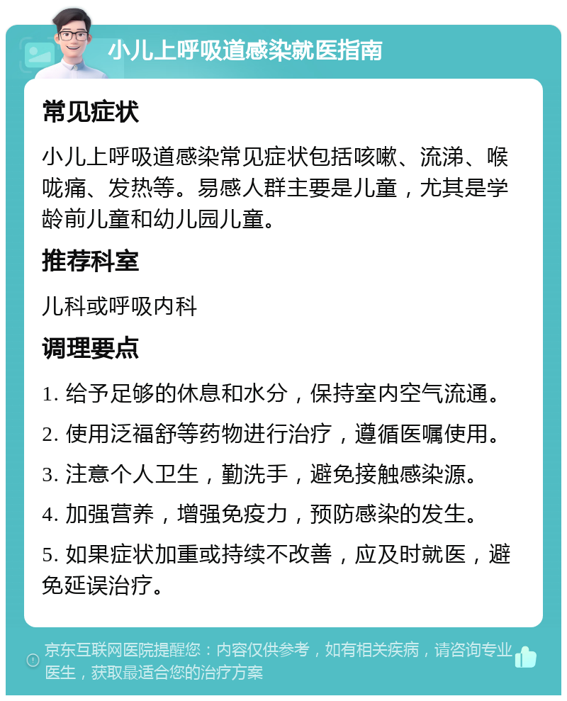 小儿上呼吸道感染就医指南 常见症状 小儿上呼吸道感染常见症状包括咳嗽、流涕、喉咙痛、发热等。易感人群主要是儿童，尤其是学龄前儿童和幼儿园儿童。 推荐科室 儿科或呼吸内科 调理要点 1. 给予足够的休息和水分，保持室内空气流通。 2. 使用泛福舒等药物进行治疗，遵循医嘱使用。 3. 注意个人卫生，勤洗手，避免接触感染源。 4. 加强营养，增强免疫力，预防感染的发生。 5. 如果症状加重或持续不改善，应及时就医，避免延误治疗。