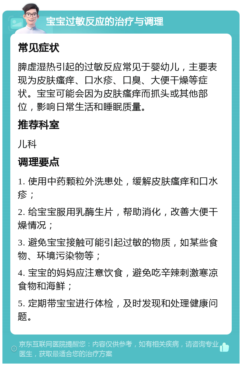 宝宝过敏反应的治疗与调理 常见症状 脾虚湿热引起的过敏反应常见于婴幼儿，主要表现为皮肤瘙痒、口水疹、口臭、大便干燥等症状。宝宝可能会因为皮肤瘙痒而抓头或其他部位，影响日常生活和睡眠质量。 推荐科室 儿科 调理要点 1. 使用中药颗粒外洗患处，缓解皮肤瘙痒和口水疹； 2. 给宝宝服用乳酶生片，帮助消化，改善大便干燥情况； 3. 避免宝宝接触可能引起过敏的物质，如某些食物、环境污染物等； 4. 宝宝的妈妈应注意饮食，避免吃辛辣刺激寒凉食物和海鲜； 5. 定期带宝宝进行体检，及时发现和处理健康问题。