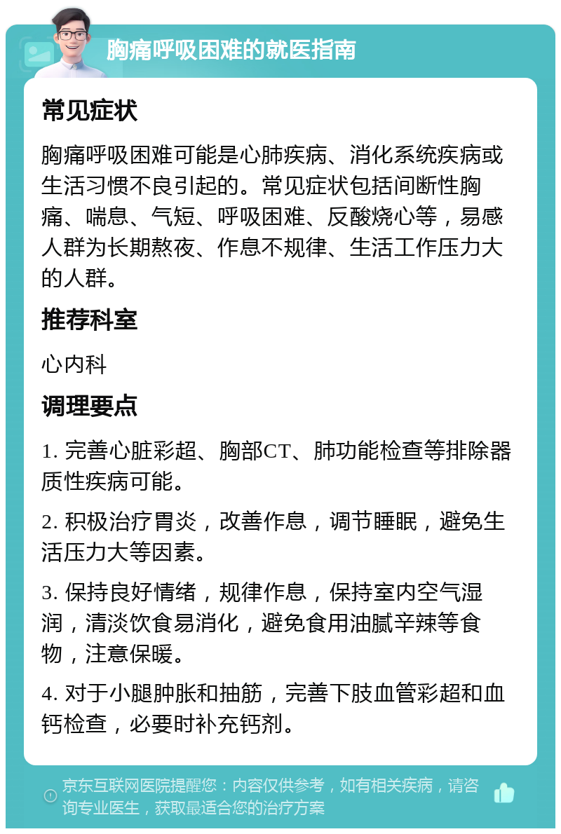 胸痛呼吸困难的就医指南 常见症状 胸痛呼吸困难可能是心肺疾病、消化系统疾病或生活习惯不良引起的。常见症状包括间断性胸痛、喘息、气短、呼吸困难、反酸烧心等，易感人群为长期熬夜、作息不规律、生活工作压力大的人群。 推荐科室 心内科 调理要点 1. 完善心脏彩超、胸部CT、肺功能检查等排除器质性疾病可能。 2. 积极治疗胃炎，改善作息，调节睡眠，避免生活压力大等因素。 3. 保持良好情绪，规律作息，保持室内空气湿润，清淡饮食易消化，避免食用油腻辛辣等食物，注意保暖。 4. 对于小腿肿胀和抽筋，完善下肢血管彩超和血钙检查，必要时补充钙剂。