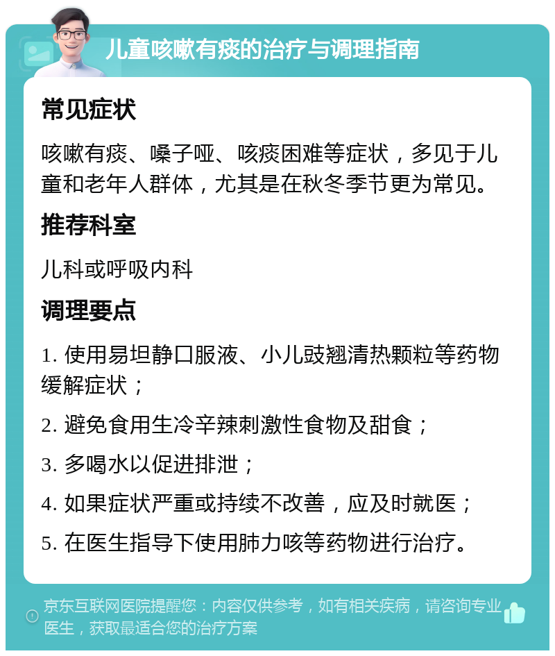 儿童咳嗽有痰的治疗与调理指南 常见症状 咳嗽有痰、嗓子哑、咳痰困难等症状，多见于儿童和老年人群体，尤其是在秋冬季节更为常见。 推荐科室 儿科或呼吸内科 调理要点 1. 使用易坦静口服液、小儿豉翘清热颗粒等药物缓解症状； 2. 避免食用生冷辛辣刺激性食物及甜食； 3. 多喝水以促进排泄； 4. 如果症状严重或持续不改善，应及时就医； 5. 在医生指导下使用肺力咳等药物进行治疗。