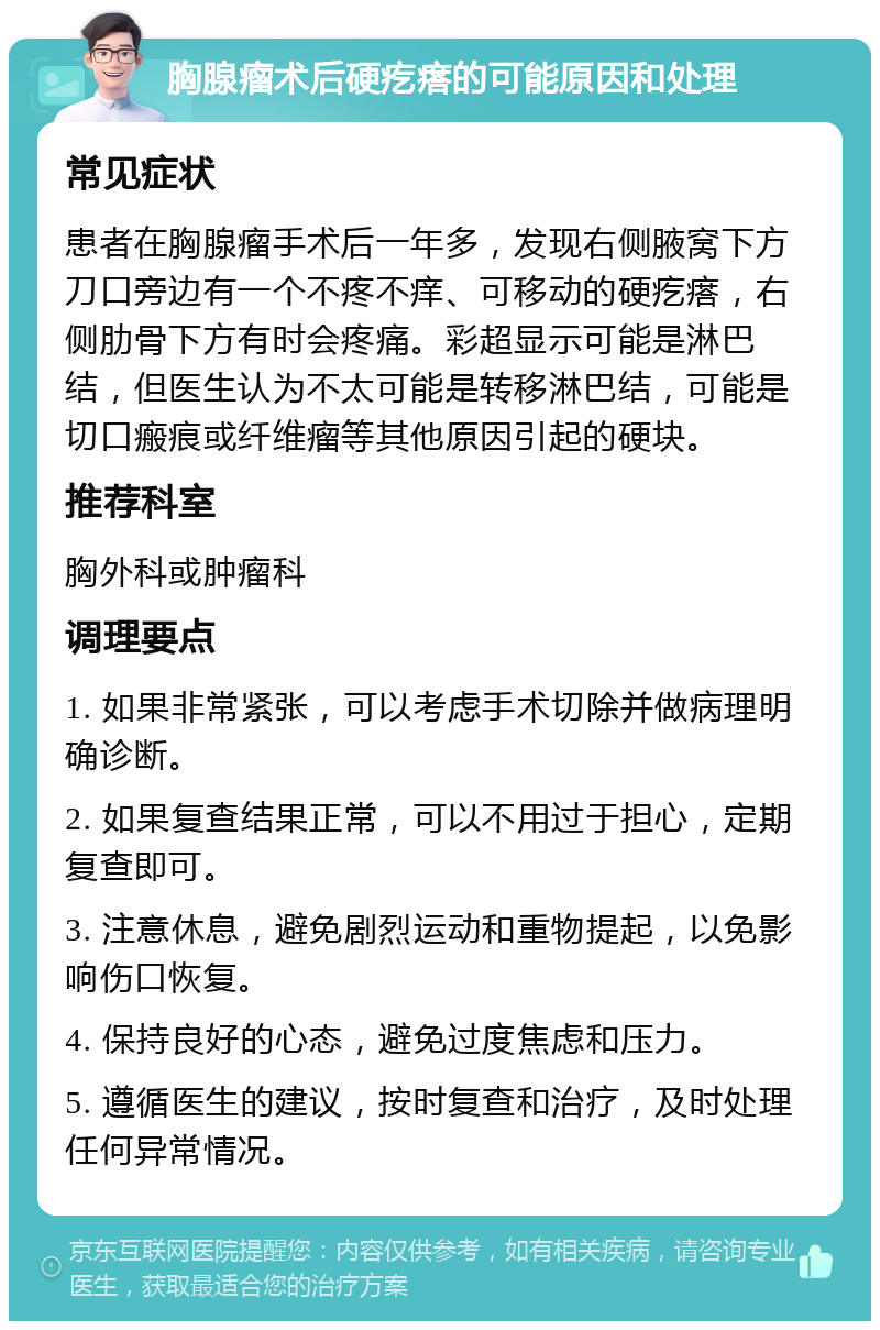 胸腺瘤术后硬疙瘩的可能原因和处理 常见症状 患者在胸腺瘤手术后一年多，发现右侧腋窝下方刀口旁边有一个不疼不痒、可移动的硬疙瘩，右侧肋骨下方有时会疼痛。彩超显示可能是淋巴结，但医生认为不太可能是转移淋巴结，可能是切口瘢痕或纤维瘤等其他原因引起的硬块。 推荐科室 胸外科或肿瘤科 调理要点 1. 如果非常紧张，可以考虑手术切除并做病理明确诊断。 2. 如果复查结果正常，可以不用过于担心，定期复查即可。 3. 注意休息，避免剧烈运动和重物提起，以免影响伤口恢复。 4. 保持良好的心态，避免过度焦虑和压力。 5. 遵循医生的建议，按时复查和治疗，及时处理任何异常情况。