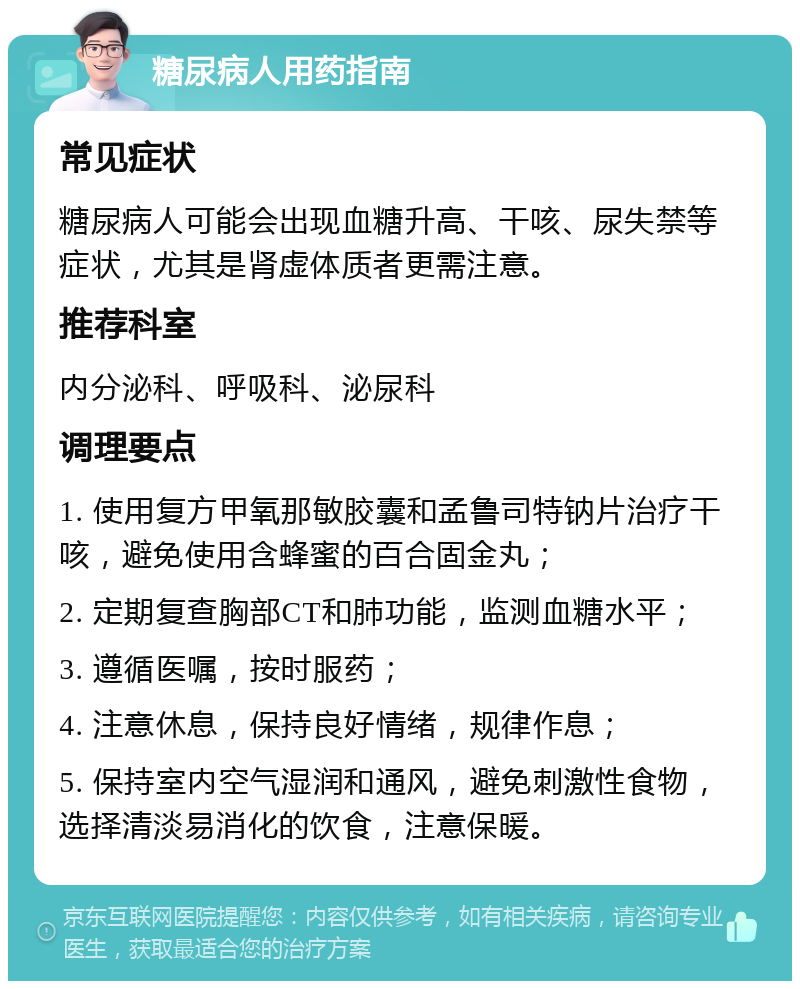 糖尿病人用药指南 常见症状 糖尿病人可能会出现血糖升高、干咳、尿失禁等症状，尤其是肾虚体质者更需注意。 推荐科室 内分泌科、呼吸科、泌尿科 调理要点 1. 使用复方甲氧那敏胶囊和孟鲁司特钠片治疗干咳，避免使用含蜂蜜的百合固金丸； 2. 定期复查胸部CT和肺功能，监测血糖水平； 3. 遵循医嘱，按时服药； 4. 注意休息，保持良好情绪，规律作息； 5. 保持室内空气湿润和通风，避免刺激性食物，选择清淡易消化的饮食，注意保暖。