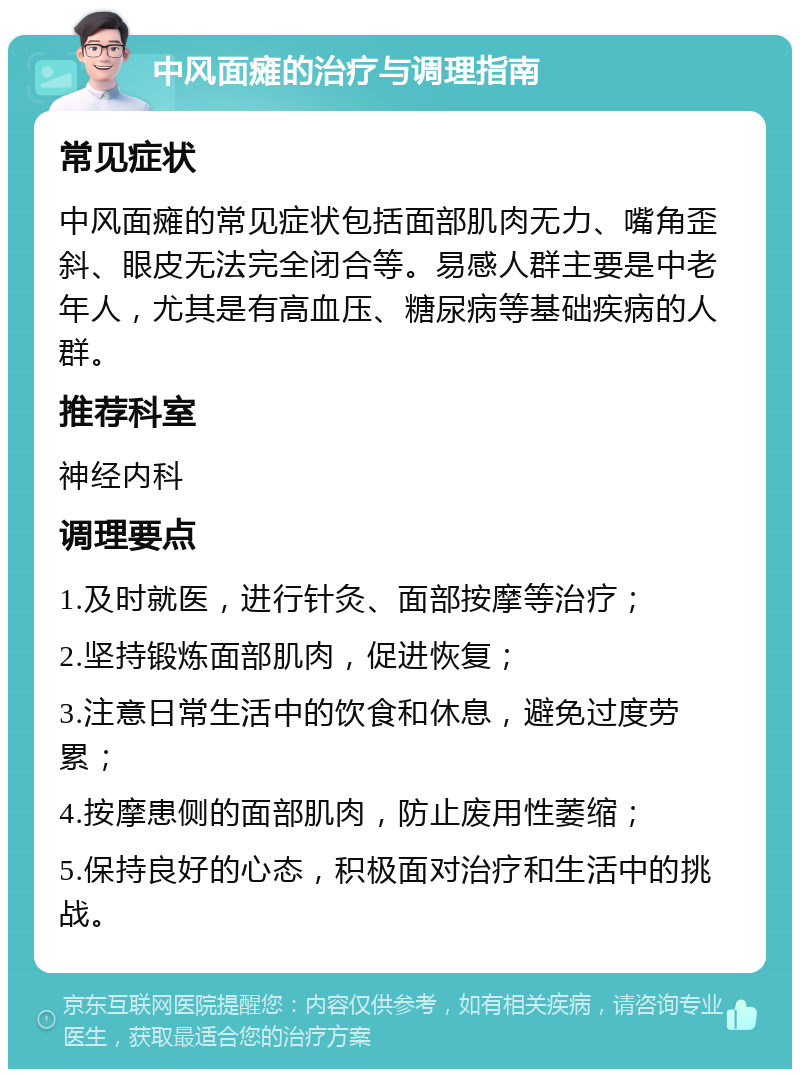 中风面瘫的治疗与调理指南 常见症状 中风面瘫的常见症状包括面部肌肉无力、嘴角歪斜、眼皮无法完全闭合等。易感人群主要是中老年人，尤其是有高血压、糖尿病等基础疾病的人群。 推荐科室 神经内科 调理要点 1.及时就医，进行针灸、面部按摩等治疗； 2.坚持锻炼面部肌肉，促进恢复； 3.注意日常生活中的饮食和休息，避免过度劳累； 4.按摩患侧的面部肌肉，防止废用性萎缩； 5.保持良好的心态，积极面对治疗和生活中的挑战。