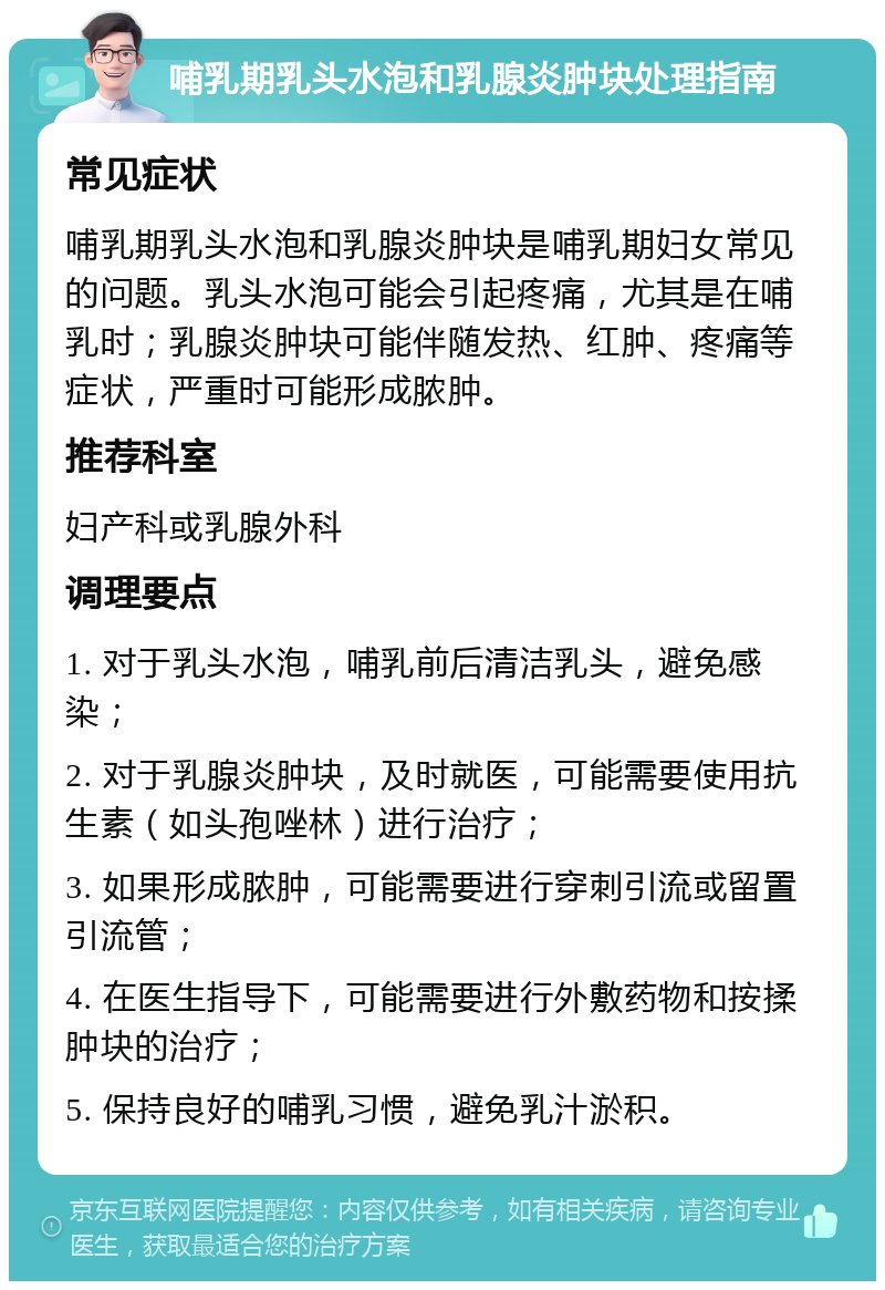 哺乳期乳头水泡和乳腺炎肿块处理指南 常见症状 哺乳期乳头水泡和乳腺炎肿块是哺乳期妇女常见的问题。乳头水泡可能会引起疼痛，尤其是在哺乳时；乳腺炎肿块可能伴随发热、红肿、疼痛等症状，严重时可能形成脓肿。 推荐科室 妇产科或乳腺外科 调理要点 1. 对于乳头水泡，哺乳前后清洁乳头，避免感染； 2. 对于乳腺炎肿块，及时就医，可能需要使用抗生素（如头孢唑林）进行治疗； 3. 如果形成脓肿，可能需要进行穿刺引流或留置引流管； 4. 在医生指导下，可能需要进行外敷药物和按揉肿块的治疗； 5. 保持良好的哺乳习惯，避免乳汁淤积。