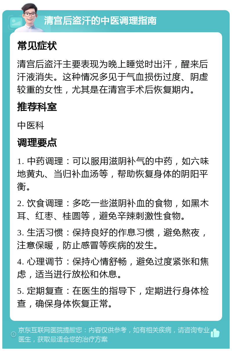 清宫后盗汗的中医调理指南 常见症状 清宫后盗汗主要表现为晚上睡觉时出汗，醒来后汗液消失。这种情况多见于气血损伤过度、阴虚较重的女性，尤其是在清宫手术后恢复期内。 推荐科室 中医科 调理要点 1. 中药调理：可以服用滋阴补气的中药，如六味地黄丸、当归补血汤等，帮助恢复身体的阴阳平衡。 2. 饮食调理：多吃一些滋阴补血的食物，如黑木耳、红枣、桂圆等，避免辛辣刺激性食物。 3. 生活习惯：保持良好的作息习惯，避免熬夜，注意保暖，防止感冒等疾病的发生。 4. 心理调节：保持心情舒畅，避免过度紧张和焦虑，适当进行放松和休息。 5. 定期复查：在医生的指导下，定期进行身体检查，确保身体恢复正常。