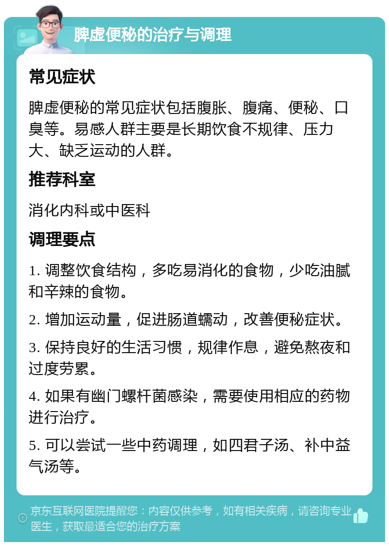 脾虚便秘的治疗与调理 常见症状 脾虚便秘的常见症状包括腹胀、腹痛、便秘、口臭等。易感人群主要是长期饮食不规律、压力大、缺乏运动的人群。 推荐科室 消化内科或中医科 调理要点 1. 调整饮食结构，多吃易消化的食物，少吃油腻和辛辣的食物。 2. 增加运动量，促进肠道蠕动，改善便秘症状。 3. 保持良好的生活习惯，规律作息，避免熬夜和过度劳累。 4. 如果有幽门螺杆菌感染，需要使用相应的药物进行治疗。 5. 可以尝试一些中药调理，如四君子汤、补中益气汤等。