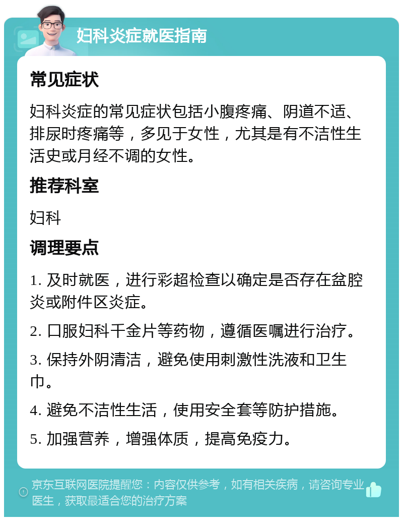 妇科炎症就医指南 常见症状 妇科炎症的常见症状包括小腹疼痛、阴道不适、排尿时疼痛等，多见于女性，尤其是有不洁性生活史或月经不调的女性。 推荐科室 妇科 调理要点 1. 及时就医，进行彩超检查以确定是否存在盆腔炎或附件区炎症。 2. 口服妇科千金片等药物，遵循医嘱进行治疗。 3. 保持外阴清洁，避免使用刺激性洗液和卫生巾。 4. 避免不洁性生活，使用安全套等防护措施。 5. 加强营养，增强体质，提高免疫力。