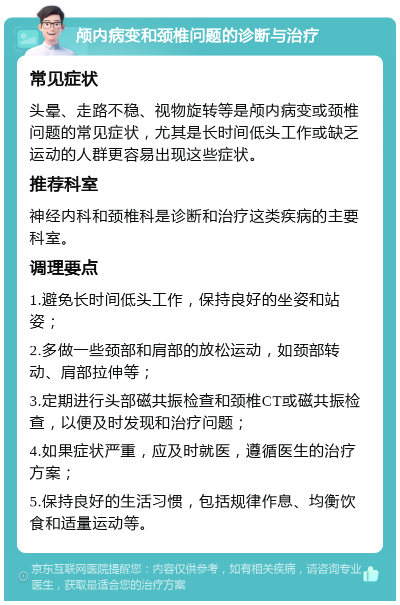 颅内病变和颈椎问题的诊断与治疗 常见症状 头晕、走路不稳、视物旋转等是颅内病变或颈椎问题的常见症状，尤其是长时间低头工作或缺乏运动的人群更容易出现这些症状。 推荐科室 神经内科和颈椎科是诊断和治疗这类疾病的主要科室。 调理要点 1.避免长时间低头工作，保持良好的坐姿和站姿； 2.多做一些颈部和肩部的放松运动，如颈部转动、肩部拉伸等； 3.定期进行头部磁共振检查和颈椎CT或磁共振检查，以便及时发现和治疗问题； 4.如果症状严重，应及时就医，遵循医生的治疗方案； 5.保持良好的生活习惯，包括规律作息、均衡饮食和适量运动等。