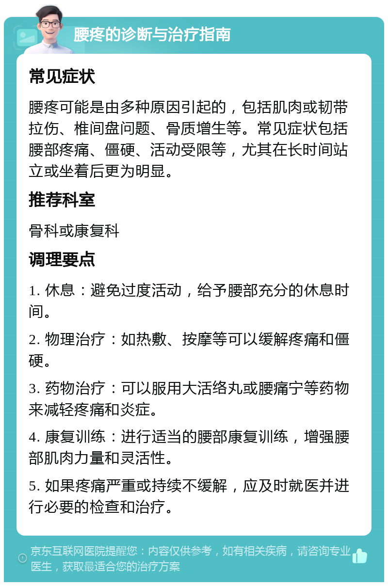 腰疼的诊断与治疗指南 常见症状 腰疼可能是由多种原因引起的，包括肌肉或韧带拉伤、椎间盘问题、骨质增生等。常见症状包括腰部疼痛、僵硬、活动受限等，尤其在长时间站立或坐着后更为明显。 推荐科室 骨科或康复科 调理要点 1. 休息：避免过度活动，给予腰部充分的休息时间。 2. 物理治疗：如热敷、按摩等可以缓解疼痛和僵硬。 3. 药物治疗：可以服用大活络丸或腰痛宁等药物来减轻疼痛和炎症。 4. 康复训练：进行适当的腰部康复训练，增强腰部肌肉力量和灵活性。 5. 如果疼痛严重或持续不缓解，应及时就医并进行必要的检查和治疗。