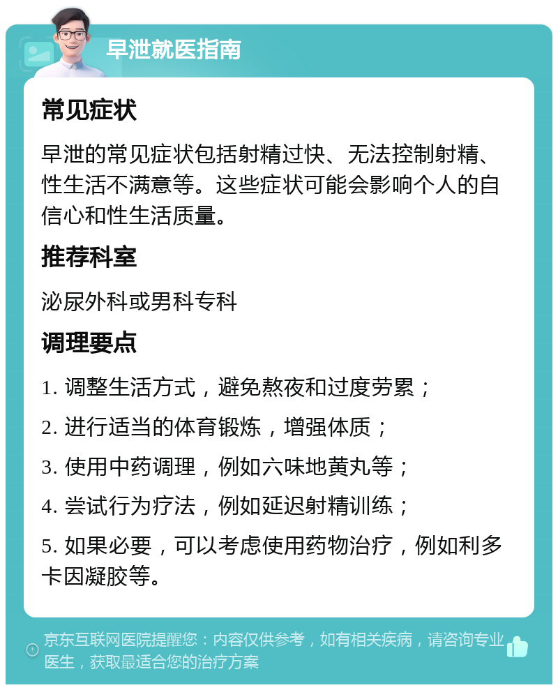 早泄就医指南 常见症状 早泄的常见症状包括射精过快、无法控制射精、性生活不满意等。这些症状可能会影响个人的自信心和性生活质量。 推荐科室 泌尿外科或男科专科 调理要点 1. 调整生活方式，避免熬夜和过度劳累； 2. 进行适当的体育锻炼，增强体质； 3. 使用中药调理，例如六味地黄丸等； 4. 尝试行为疗法，例如延迟射精训练； 5. 如果必要，可以考虑使用药物治疗，例如利多卡因凝胶等。