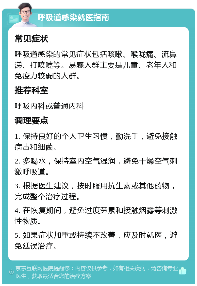 呼吸道感染就医指南 常见症状 呼吸道感染的常见症状包括咳嗽、喉咙痛、流鼻涕、打喷嚏等。易感人群主要是儿童、老年人和免疫力较弱的人群。 推荐科室 呼吸内科或普通内科 调理要点 1. 保持良好的个人卫生习惯，勤洗手，避免接触病毒和细菌。 2. 多喝水，保持室内空气湿润，避免干燥空气刺激呼吸道。 3. 根据医生建议，按时服用抗生素或其他药物，完成整个治疗过程。 4. 在恢复期间，避免过度劳累和接触烟雾等刺激性物质。 5. 如果症状加重或持续不改善，应及时就医，避免延误治疗。