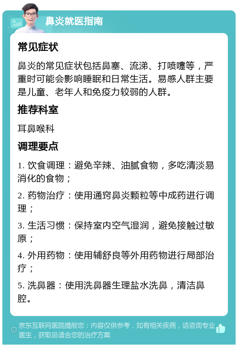 鼻炎就医指南 常见症状 鼻炎的常见症状包括鼻塞、流涕、打喷嚏等，严重时可能会影响睡眠和日常生活。易感人群主要是儿童、老年人和免疫力较弱的人群。 推荐科室 耳鼻喉科 调理要点 1. 饮食调理：避免辛辣、油腻食物，多吃清淡易消化的食物； 2. 药物治疗：使用通窍鼻炎颗粒等中成药进行调理； 3. 生活习惯：保持室内空气湿润，避免接触过敏原； 4. 外用药物：使用辅舒良等外用药物进行局部治疗； 5. 洗鼻器：使用洗鼻器生理盐水洗鼻，清洁鼻腔。