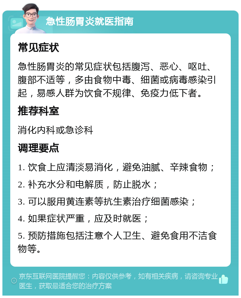 急性肠胃炎就医指南 常见症状 急性肠胃炎的常见症状包括腹泻、恶心、呕吐、腹部不适等，多由食物中毒、细菌或病毒感染引起，易感人群为饮食不规律、免疫力低下者。 推荐科室 消化内科或急诊科 调理要点 1. 饮食上应清淡易消化，避免油腻、辛辣食物； 2. 补充水分和电解质，防止脱水； 3. 可以服用黄连素等抗生素治疗细菌感染； 4. 如果症状严重，应及时就医； 5. 预防措施包括注意个人卫生、避免食用不洁食物等。