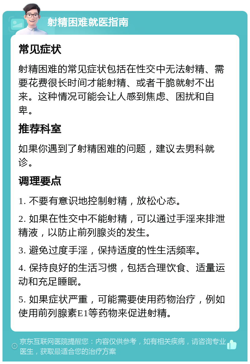 射精困难就医指南 常见症状 射精困难的常见症状包括在性交中无法射精、需要花费很长时间才能射精、或者干脆就射不出来。这种情况可能会让人感到焦虑、困扰和自卑。 推荐科室 如果你遇到了射精困难的问题，建议去男科就诊。 调理要点 1. 不要有意识地控制射精，放松心态。 2. 如果在性交中不能射精，可以通过手淫来排泄精液，以防止前列腺炎的发生。 3. 避免过度手淫，保持适度的性生活频率。 4. 保持良好的生活习惯，包括合理饮食、适量运动和充足睡眠。 5. 如果症状严重，可能需要使用药物治疗，例如使用前列腺素E1等药物来促进射精。