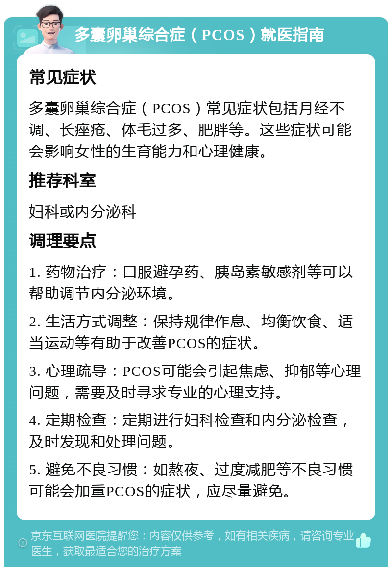 多囊卵巢综合症（PCOS）就医指南 常见症状 多囊卵巢综合症（PCOS）常见症状包括月经不调、长痤疮、体毛过多、肥胖等。这些症状可能会影响女性的生育能力和心理健康。 推荐科室 妇科或内分泌科 调理要点 1. 药物治疗：口服避孕药、胰岛素敏感剂等可以帮助调节内分泌环境。 2. 生活方式调整：保持规律作息、均衡饮食、适当运动等有助于改善PCOS的症状。 3. 心理疏导：PCOS可能会引起焦虑、抑郁等心理问题，需要及时寻求专业的心理支持。 4. 定期检查：定期进行妇科检查和内分泌检查，及时发现和处理问题。 5. 避免不良习惯：如熬夜、过度减肥等不良习惯可能会加重PCOS的症状，应尽量避免。