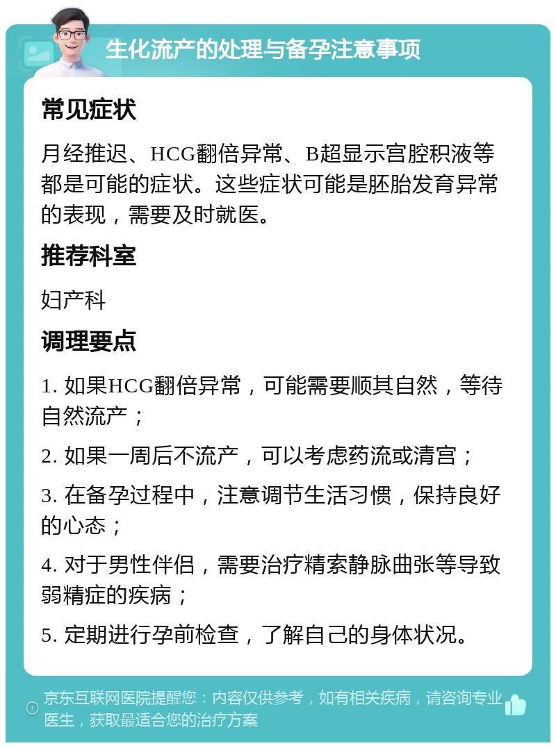 生化流产的处理与备孕注意事项 常见症状 月经推迟、HCG翻倍异常、B超显示宫腔积液等都是可能的症状。这些症状可能是胚胎发育异常的表现，需要及时就医。 推荐科室 妇产科 调理要点 1. 如果HCG翻倍异常，可能需要顺其自然，等待自然流产； 2. 如果一周后不流产，可以考虑药流或清宫； 3. 在备孕过程中，注意调节生活习惯，保持良好的心态； 4. 对于男性伴侣，需要治疗精索静脉曲张等导致弱精症的疾病； 5. 定期进行孕前检查，了解自己的身体状况。