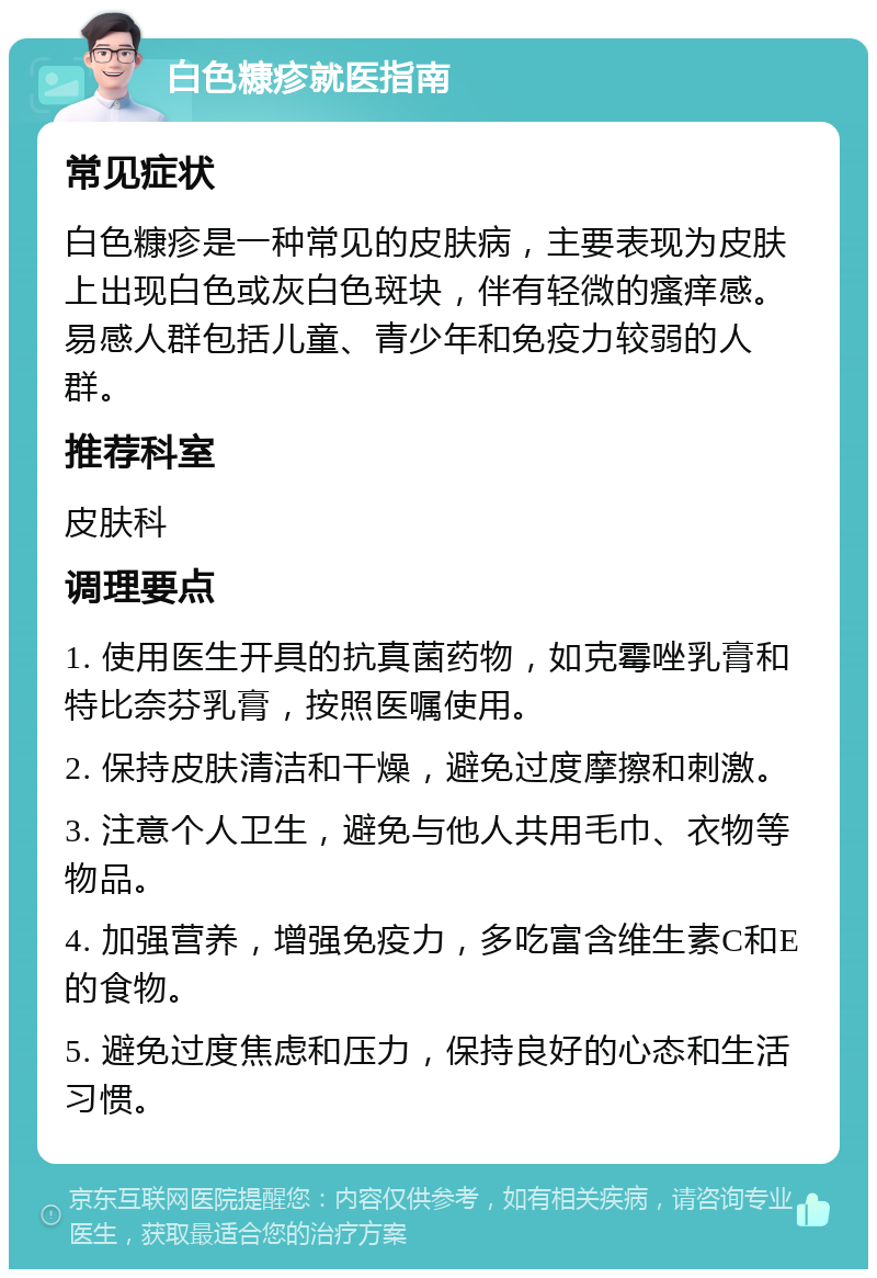 白色糠疹就医指南 常见症状 白色糠疹是一种常见的皮肤病，主要表现为皮肤上出现白色或灰白色斑块，伴有轻微的瘙痒感。易感人群包括儿童、青少年和免疫力较弱的人群。 推荐科室 皮肤科 调理要点 1. 使用医生开具的抗真菌药物，如克霉唑乳膏和特比奈芬乳膏，按照医嘱使用。 2. 保持皮肤清洁和干燥，避免过度摩擦和刺激。 3. 注意个人卫生，避免与他人共用毛巾、衣物等物品。 4. 加强营养，增强免疫力，多吃富含维生素C和E的食物。 5. 避免过度焦虑和压力，保持良好的心态和生活习惯。